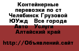 Контейнерные перевозки по ст.Челябинск-Грузовой ЮУжд - Все города Авто » Услуги   . Алтайский край